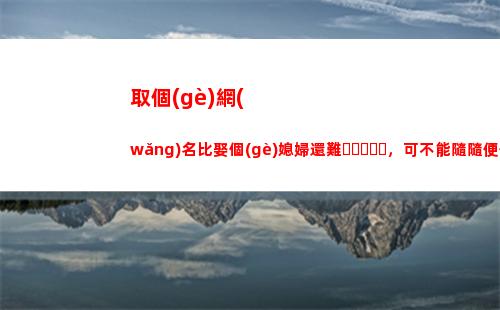取個(gè)網(wǎng)名比娶個(gè)媳婦還難，可不能隨隨便便